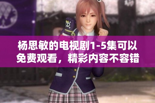 杨思敏的电视剧1-5集可以免费观看，精彩内容不容错过！