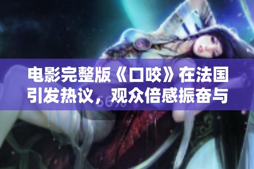 电影完整版《口咬》在法国引发热议，观众倍感振奋与惊喜