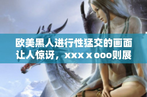 欧美黑人进行性猛交的画面让人惊讶，xxxⅹooo则展现了独特的魅力与吸引力