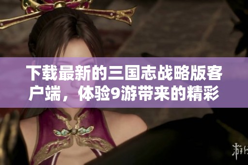下载最新的三国志战略版客户端，体验9游带来的精彩游戏内容