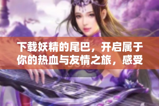 下载妖精的尾巴，开启属于你的热血与友情之旅，感受魔法的力量