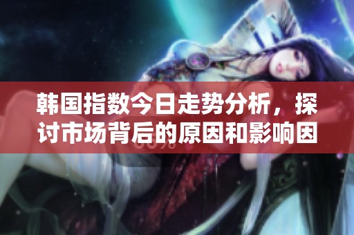 韩国指数今日走势分析，探讨市场背后的原因和影响因素