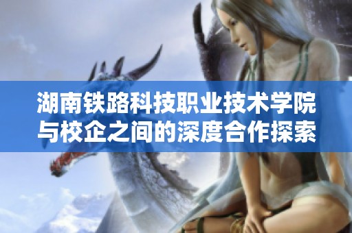湖南铁路科技职业技术学院与校企之间的深度合作探索之路