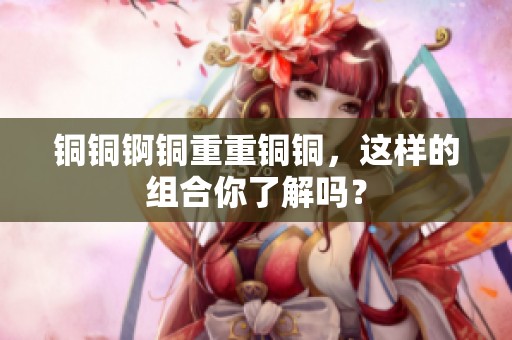 铜铜锕铜重重铜铜，这样的组合你了解吗？