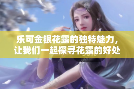 乐可金银花露的独特魅力，让我们一起探寻花露的好处与用途