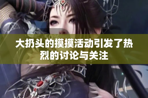 大扔头的摸摸活动引发了热烈的讨论与关注