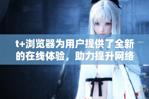 t+浏览器为用户提供了全新的在线体验，助力提升网络访问效率与安全性