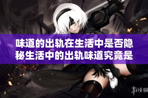 味道的出轨在生活中是否隐秘生活中的出轨味道究竟是什么