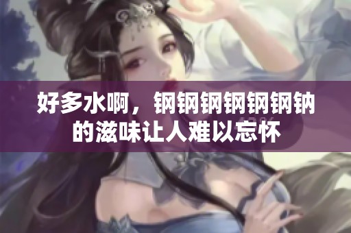 好多水啊，钢钢钢钢钢钢钠的滋味让人难以忘怀