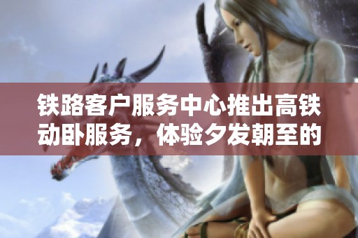 铁路客户服务中心推出高铁动卧服务，体验夕发朝至的便捷出行方式