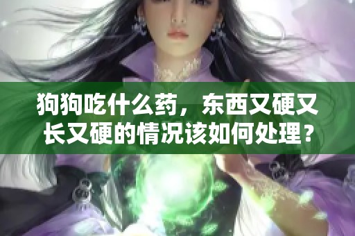 狗狗吃什么药，东西又硬又长又硬的情况该如何处理？