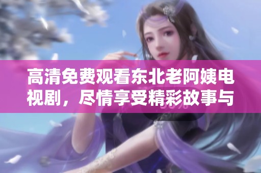 高清免费观看东北老阿姨电视剧，尽情享受精彩故事与人生百态