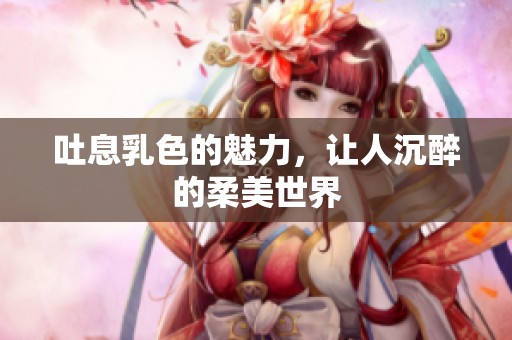 吐息乳色的魅力，让人沉醉的柔美世界