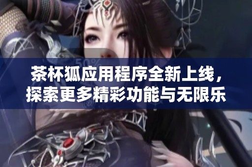 茶杯狐应用程序全新上线，探索更多精彩功能与无限乐趣