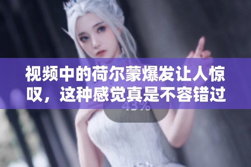 视频中的荷尔蒙爆发让人惊叹，这种感觉真是不容错过