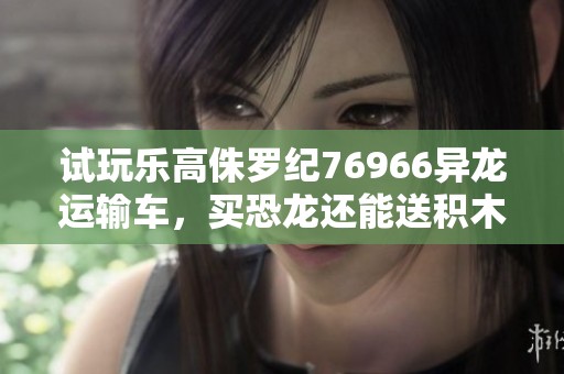 试玩乐高侏罗纪76966异龙运输车，买恐龙还能送积木，快来了解一下吧