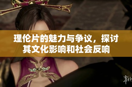 理伦片的魅力与争议，探讨其文化影响和社会反响