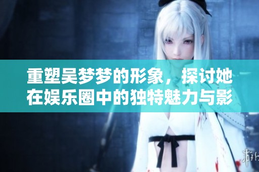 重塑吴梦梦的形象，探讨她在娱乐圈中的独特魅力与影响力