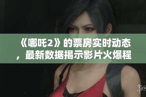 《哪吒2》的票房实时动态，最新数据揭示影片火爆程度