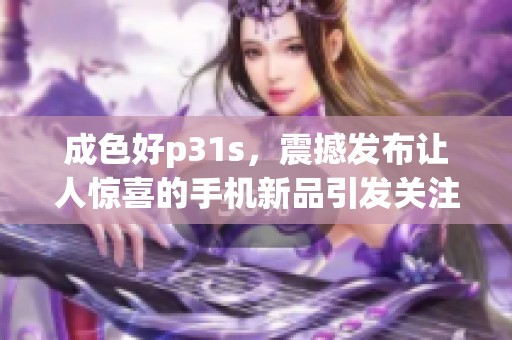 成色好p31s，震撼发布让人惊喜的手机新品引发关注