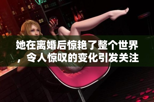 她在离婚后惊艳了整个世界，令人惊叹的变化引发关注