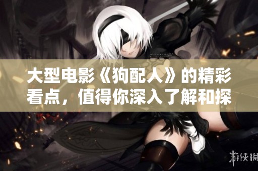 大型电影《狗配人》的精彩看点，值得你深入了解和探讨