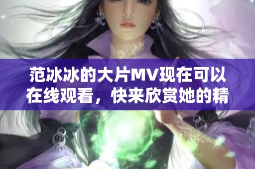 范冰冰的大片MV现在可以在线观看，快来欣赏她的精彩表演吧