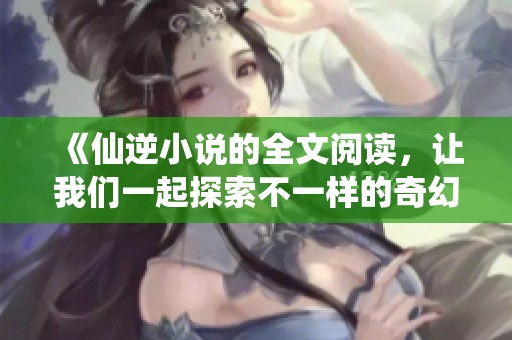 《仙逆小说的全文阅读，让我们一起探索不一样的奇幻世界》