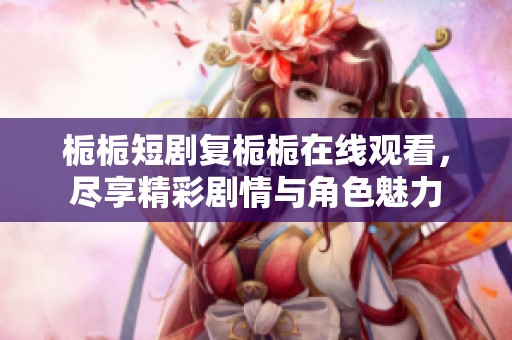 栀栀短剧复栀栀在线观看，尽享精彩剧情与角色魅力