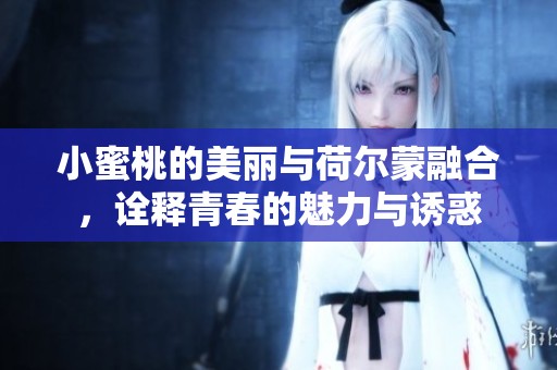 小蜜桃的美丽与荷尔蒙融合，诠释青春的魅力与诱惑