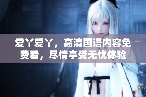 爱丫爱丫，高清国语内容免费看，尽情享受无忧体验