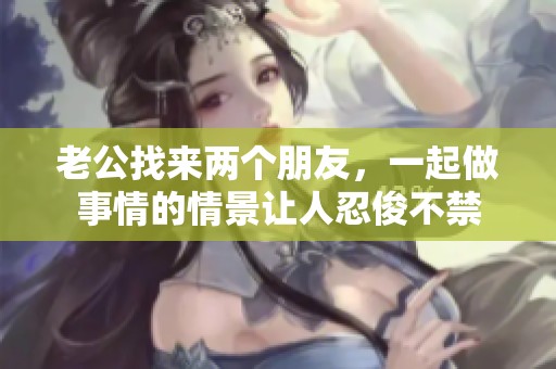 老公找来两个朋友，一起做事情的情景让人忍俊不禁