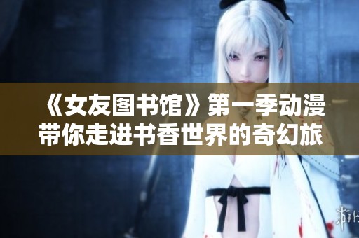 《女友图书馆》第一季动漫带你走进书香世界的奇幻旅程