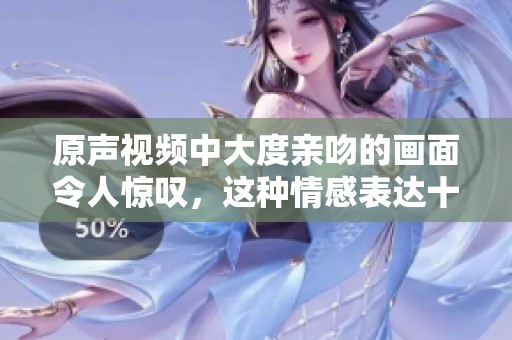 原声视频中大度亲吻的画面令人惊叹，这种情感表达十分动人