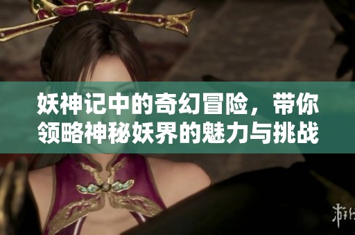 妖神记中的奇幻冒险，带你领略神秘妖界的魅力与挑战