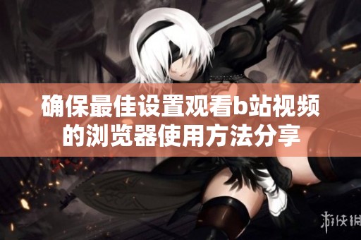 确保最佳设置观看b站视频的浏览器使用方法分享