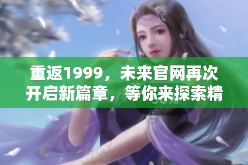 重返1999，未来官网再次开启新篇章，等你来探索精彩内容