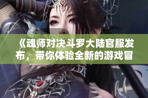 《魂师对决斗罗大陆官服发布，带你体验全新的游戏冒险》