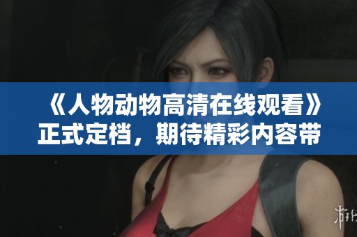 《人物动物高清在线观看》正式定档，期待精彩内容带来的观影体验