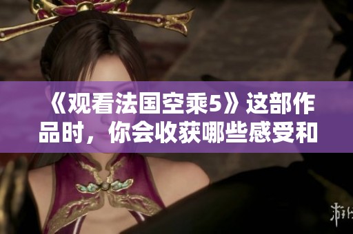 《观看法国空乘5》这部作品时，你会收获哪些感受和思考呢