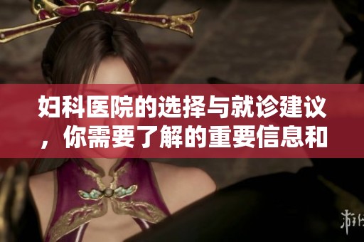妇科医院的选择与就诊建议，你需要了解的重要信息和注意事项