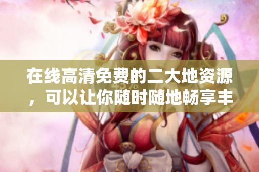 在线高清免费的二大地资源，可以让你随时随地畅享丰富内容