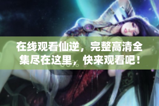 在线观看仙逆，完整高清全集尽在这里，快来观看吧！