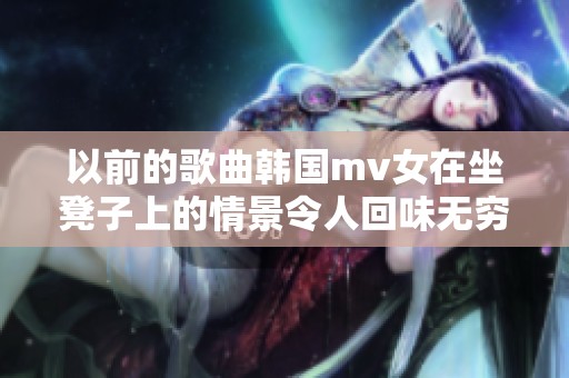 以前的歌曲韩国mv女在坐凳子上的情景令人回味无穷