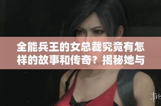 全能兵王的女总裁究竟有怎样的故事和传奇？揭秘她与兵王的非凡历程！