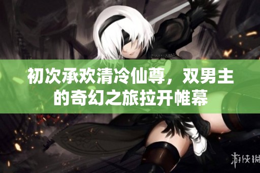 初次承欢清冷仙尊，双男主的奇幻之旅拉开帷幕