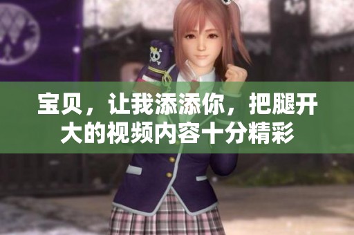 宝贝，让我添添你，把腿开大的视频内容十分精彩