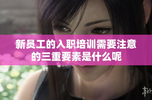 新员工的入职培训需要注意的三重要素是什么呢