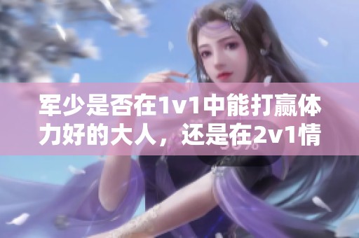 军少是否在1v1中能打赢体力好的大人，还是在2v1情况下更有优势呢
