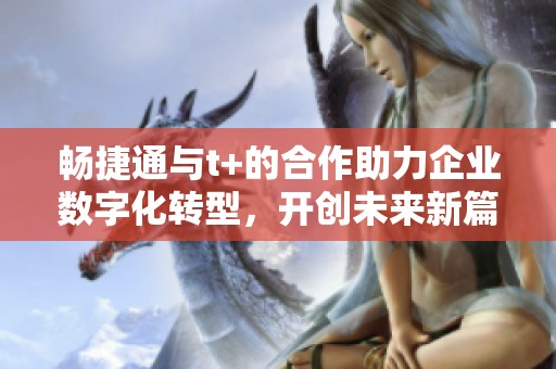 畅捷通与t+的合作助力企业数字化转型，开创未来新篇章
